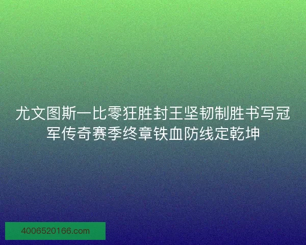 尤文图斯一比零狂胜封王坚韧制胜书写冠军传奇赛季终章铁血防线定乾坤