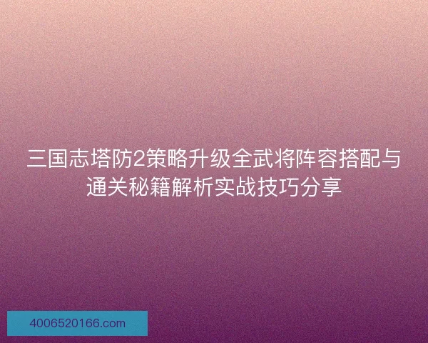 三国志塔防2策略升级全武将阵容搭配与通关秘籍解析实战技巧分享