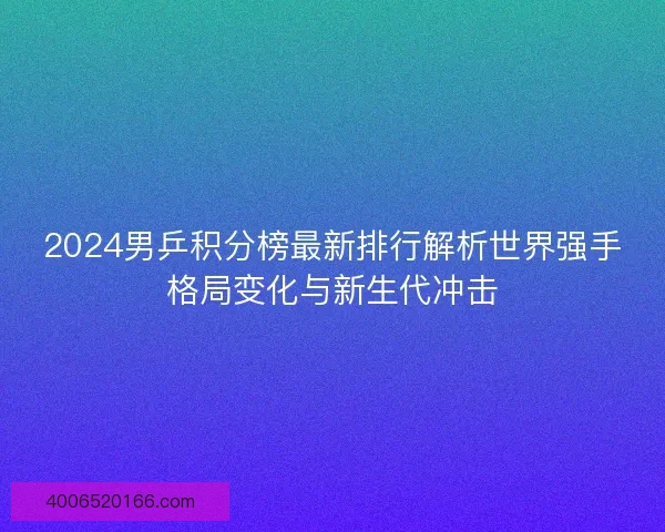 2024男乒积分榜最新排行解析世界强手格局变化与新生代冲击 2024男乒积分榜最新排行解析世界强手格局变化与新生代冲击