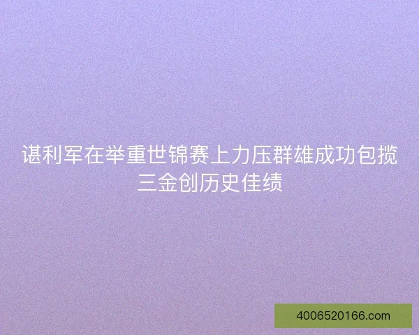 谌利军在举重世锦赛上力压群雄成功包揽三金创历史佳绩 谌利军在举重世锦赛上力压群雄成功包揽三金创历史佳绩