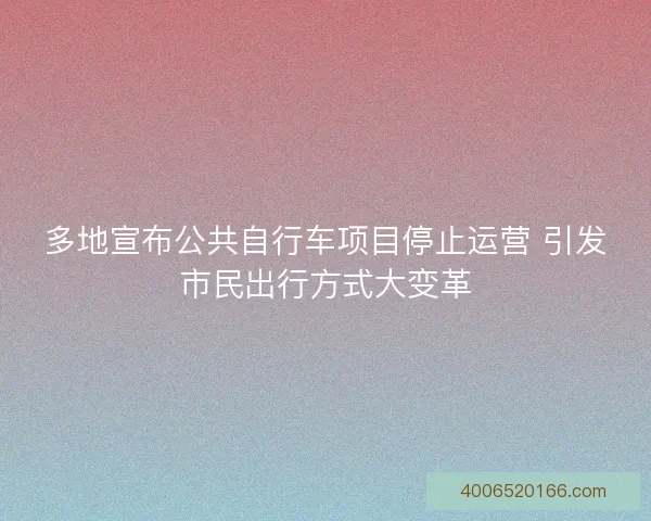 多地宣布公共自行车项目停止运营 引发市民出行方式大变革