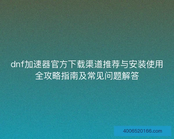 dnf加速器官方下载渠道推荐与安装使用全攻略指南及常见问题解答 dnf加速器官方下载渠道推荐与安装使用全攻略指南及常见问题解答