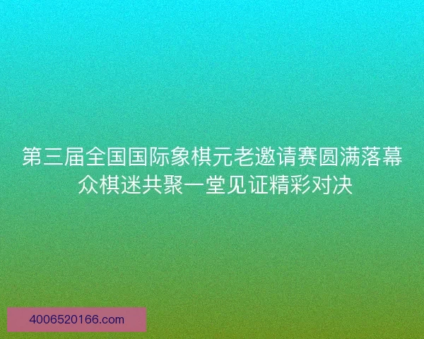 第三届全国国际象棋元老邀请赛圆满落幕 众棋迷共聚一堂见证精彩对决