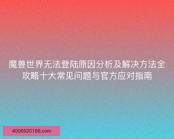魔兽世界无法登陆原因分析及解决方法全攻略十大常见问题与官方应对指南