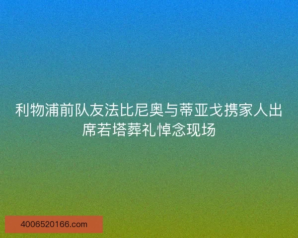 利物浦前队友法比尼奥与蒂亚戈携家人出席若塔葬礼悼念现场