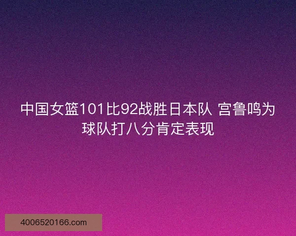 中国女篮101比92战胜日本队 宫鲁鸣为球队打八分肯定表现