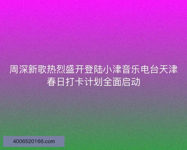 周深新歌热烈盛开登陆小津音乐电台天津春日打卡计划全面启动