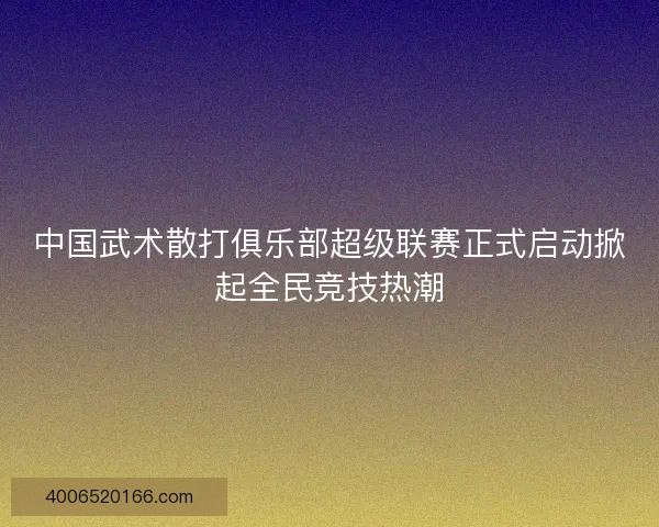 中国武术散打俱乐部超级联赛正式启动掀起全民竞技热潮 中国武术散打俱乐部超级联赛正式启动掀起全民竞技热潮