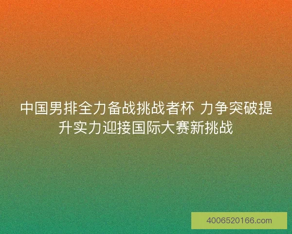 中国男排全力备战挑战者杯 力争突破提升实力迎接国际大赛新挑战