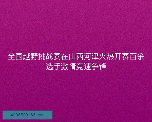 全国越野挑战赛在山西河津火热开赛百余选手激情竞速争锋