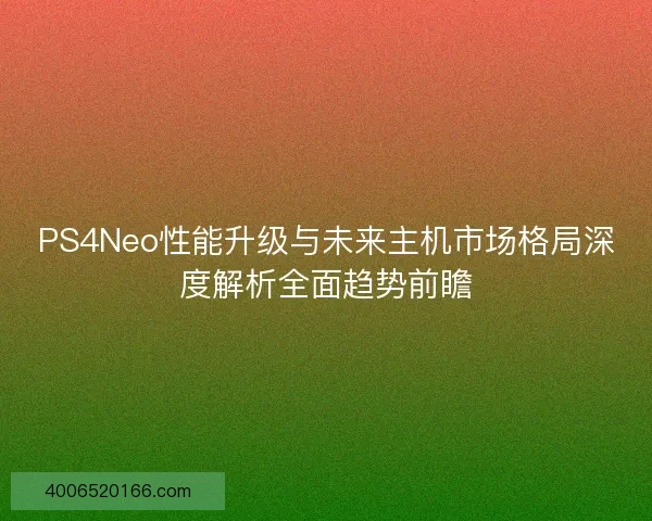 PS4Neo性能升级与未来主机市场格局深度解析全面趋势前瞻