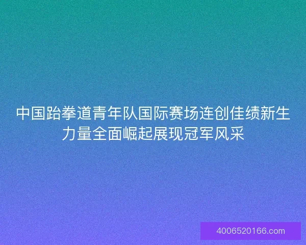 中国跆拳道青年队国际赛场连创佳绩新生力量全面崛起展现冠军风采 中国跆拳道青年队国际赛场连创佳绩新生力量全面崛起展现冠军风采