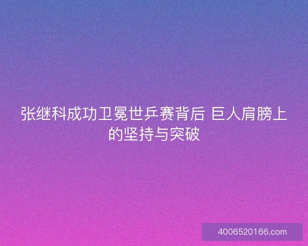 张继科成功卫冕世乒赛背后 巨人肩膀上的坚持与突破